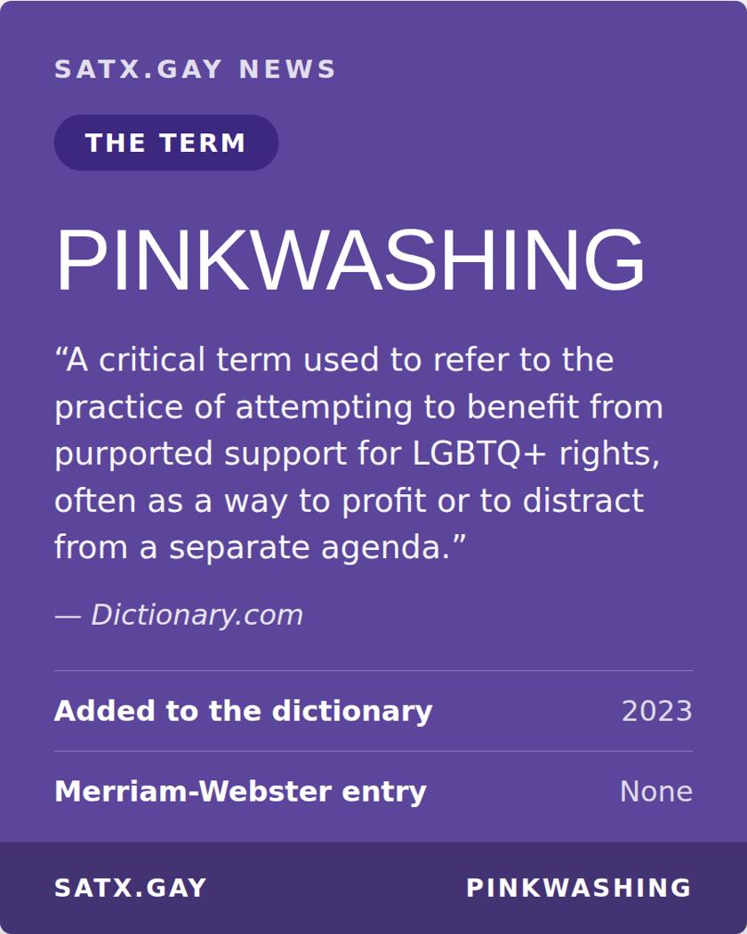 Story card. Pinkwashing, a critical term used to refer to the practice of attempting to benefit from purported support for LGBTQ+ rights, often as a way to profit or to distract from a separate agenda. Dictionary.com. Added to the dictionary in 2023. No Merriam-Webster entry.
